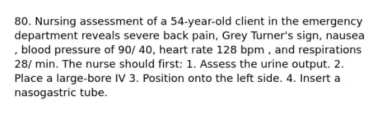 80. Nursing assessment of a 54-year-old client in the emergency department reveals severe back pain, Grey Turner's sign, nausea , blood pressure of 90/ 40, heart rate 128 bpm , and respirations 28/ min. The nurse should first: 1. Assess the urine output. 2. Place a large-bore IV 3. Position onto the left side. 4. Insert a nasogastric tube.