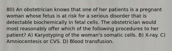 80) An obstetrician knows that one of her patients is a pregnant woman whose fetus is at risk for a serious disorder that is detectable biochemically in fetal cells. The obstetrician would most reasonably offer which of the following procedures to her patient? A) Karyotyping of the woman's somatic cells. B) X-ray. C) Amniocentesis or CVS. D) Blood transfusion.