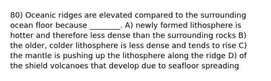 80) Oceanic ridges are elevated compared to the surrounding ocean floor because ________. A) newly formed lithosphere is hotter and therefore less dense than the surrounding rocks B) the older, colder lithosphere is less dense and tends to rise C) the mantle is pushing up the lithosphere along the ridge D) of the shield volcanoes that develop due to seafloor spreading