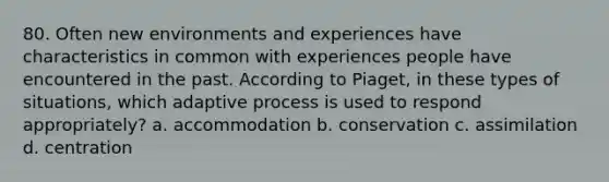 80. Often new environments and experiences have characteristics in common with experiences people have encountered in the past. According to Piaget, in these types of situations, which adaptive process is used to respond appropriately? a. accommodation b. conservation c. assimilation d. centration