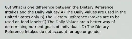 80) What is one difference between the Dietary Reference Intakes and the Daily Values? A) The Daily Values are used in the United States only B) The Dietary Reference Intakes are to be used on food labels C) The Daily Values are a better way of determining nutrient goals of individuals D) The Dietary Reference Intakes do not account for age or gender