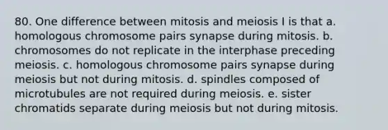 80. One difference between mitosis and meiosis I is that a. homologous chromosome pairs synapse during mitosis. b. chromosomes do not replicate in the interphase preceding meiosis. c. homologous chromosome pairs synapse during meiosis but not during mitosis. d. spindles composed of microtubules are not required during meiosis. e. sister chromatids separate during meiosis but not during mitosis.