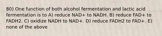 80) One function of both alcohol fermentation and lactic acid fermentation is to A) reduce NAD+ to NADH. B) reduce FAD+ to FADH2. C) oxidize NADH to NAD+. D) reduce FADH2 to FAD+. E) none of the above