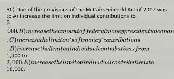 80) One of the provisions of the McCain-Feingold Act of 2002 was to A) increase the limit on individual contributions to 5,000. B) increase the amount of federal money presidential candidates can spend. C) increase the limit on ʺsoft moneyʺ contributions. D) increase the limit on individual contributions from1,000 to2,000. E) increase the limit on individual contributions to10,000.