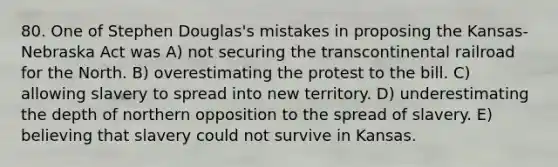 80. One of Stephen Douglas's mistakes in proposing the Kansas-Nebraska Act was A) not securing the transcontinental railroad for the North. B) overestimating the protest to the bill. C) allowing slavery to spread into new territory. D) underestimating the depth of northern opposition to the spread of slavery. E) believing that slavery could not survive in Kansas.