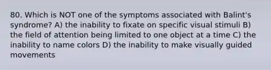 80. Which is NOT one of the symptoms associated with Balint's syndrome? A) the inability to fixate on specific visual stimuli B) the field of attention being limited to one object at a time C) the inability to name colors D) the inability to make visually guided movements