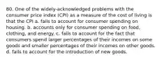 80. One of the widely-acknowledged problems with the consumer price index (CPI) as a measure of the cost of living is that the CPI a. fails to account for consumer spending on housing. b. accounts only for consumer spending on food, clothing, and energy. c. fails to account for the fact that consumers spend larger percentages of their incomes on some goods and smaller percentages of their incomes on other goods. d. fails to account for the introduction of new goods.