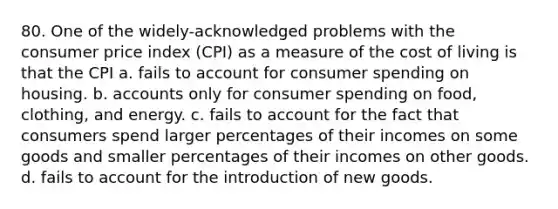 80. One of the widely-acknowledged problems with the consumer price index (CPI) as a measure of the cost of living is that the CPI a. fails to account for consumer spending on housing. b. accounts only for consumer spending on food, clothing, and energy. c. fails to account for the fact that consumers spend larger percentages of their incomes on some goods and smaller percentages of their incomes on other goods. d. fails to account for the introduction of new goods.