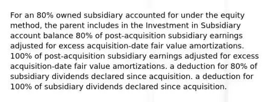 For an 80% owned subsidiary accounted for under the equity method, the parent includes in the Investment in Subsidiary account balance 80% of post-acquisition subsidiary earnings adjusted for excess acquisition-date fair value amortizations. 100% of post-acquisition subsidiary earnings adjusted for excess acquisition-date fair value amortizations. a deduction for 80% of subsidiary dividends declared since acquisition. a deduction for 100% of subsidiary dividends declared since acquisition.