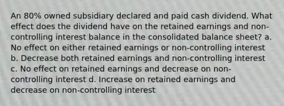 An 80% owned subsidiary declared and paid cash dividend. What effect does the dividend have on the retained earnings and non-controlling interest balance in the consolidated balance sheet? a. No effect on either retained earnings or non-controlling interest b. Decrease both retained earnings and non-controlling interest c. No effect on retained earnings and decrease on non-controlling interest d. Increase on retained earnings and decrease on non-controlling interest