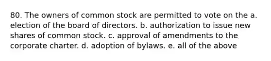 80. The owners of common stock are permitted to vote on the​ a. ​election of the board of directors. b. ​authorization to issue new shares of common stock. c. ​approval of amendments to the corporate charter. d. ​adoption of bylaws. e. ​all of the above