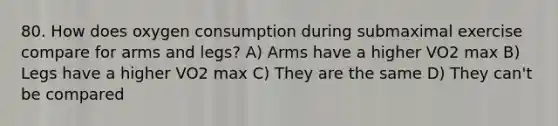 80. How does oxygen consumption during submaximal exercise compare for arms and legs? A) Arms have a higher VO2 max B) Legs have a higher VO2 max C) They are the same D) They can't be compared