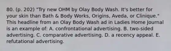 80. (p. 202) "Try new OHM by Olay Body Wash. It's better for your skin than Bath & Body Works, Origins, Aveda, or Clinique." This headline from an Olay Body Wash ad in Ladies Home Journal is an example of: A. confrontational advertising. B. two-sided advertising. C. comparative advertising. D. a recency appeal. E. refutational advertising.