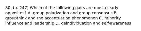 80. (p. 247) Which of the following pairs are most clearly opposites? A. group polarization and group consensus B. groupthink and the accentuation phenomenon C. minority influence and leadership D. deindividuation and self-awareness