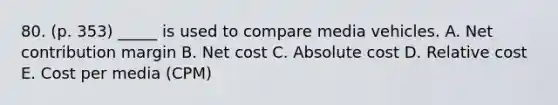 80. (p. 353) _____ is used to compare media vehicles. A. Net contribution margin B. Net cost C. Absolute cost D. Relative cost E. Cost per media (CPM)