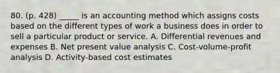 80. (p. 428) _____ is an accounting method which assigns costs based on the different types of work a business does in order to sell a particular product or service. A. Differential revenues and expenses B. Net present value analysis C. Cost-volume-profit analysis D. Activity-based cost estimates