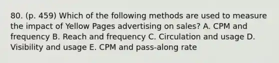 80. (p. 459) Which of the following methods are used to measure the impact of Yellow Pages advertising on sales? A. CPM and frequency B. Reach and frequency C. Circulation and usage D. Visibility and usage E. CPM and pass-along rate