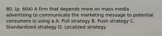 80. (p. 604) A firm that depends more on mass media advertising to communicate the marketing message to potential consumers is using a A. Pull strategy B. Push strategy C. Standardized strategy D. Localized strategy