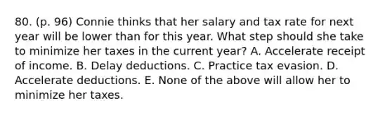 80. (p. 96) Connie thinks that her salary and tax rate for next year will be lower than for this year. What step should she take to minimize her taxes in the current year? A. Accelerate receipt of income. B. Delay deductions. C. Practice tax evasion. D. Accelerate deductions. E. None of the above will allow her to minimize her taxes.