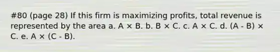 #80 (page 28) If this firm is maximizing profits, total revenue is represented by the area a. A × B. b. B × C. c. A × C. d. (A - B) × C. e. A × (C - Β).