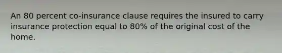 An 80 percent co-insurance clause requires the insured to carry insurance protection equal to 80% of the original cost of the home.