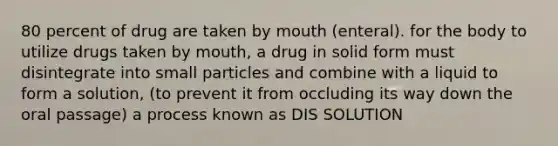 80 percent of drug are taken by mouth (enteral). for the body to utilize drugs taken by mouth, a drug in solid form must disintegrate into small particles and combine with a liquid to form a solution, (to prevent it from occluding its way down the oral passage) a process known as DIS SOLUTION