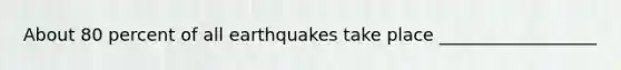 About 80 percent of all earthquakes take place __________________