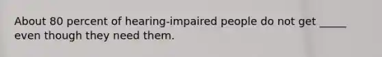 About 80 percent of hearing-impaired people do not get _____ even though they need them.