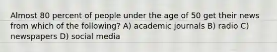 Almost 80 percent of people under the age of 50 get their news from which of the following? A) academic journals B) radio C) newspapers D) social media