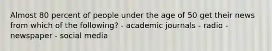 Almost 80 percent of people under the age of 50 get their news from which of the following? - academic journals - radio - newspaper - social media