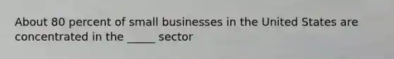 About 80 percent of small businesses in the United States are concentrated in the _____ sector