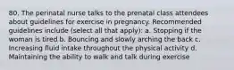 80. The perinatal nurse talks to the prenatal class attendees about guidelines for exercise in pregnancy. Recommended guidelines include (select all that apply): a. Stopping if the woman is tired b. Bouncing and slowly arching the back c. Increasing fluid intake throughout the physical activity d. Maintaining the ability to walk and talk during exercise