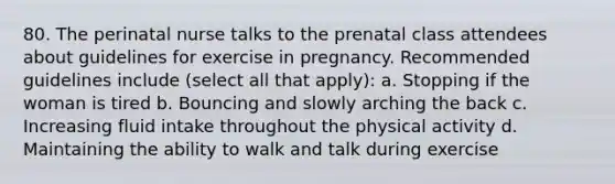 80. The perinatal nurse talks to the prenatal class attendees about guidelines for exercise in pregnancy. Recommended guidelines include (select all that apply): a. Stopping if the woman is tired b. Bouncing and slowly arching the back c. Increasing fluid intake throughout the physical activity d. Maintaining the ability to walk and talk during exercise