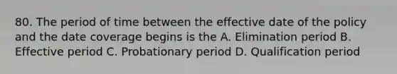 80. The period of time between the effective date of the policy and the date coverage begins is the A. Elimination period B. Effective period C. Probationary period D. Qualification period