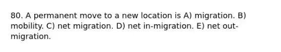 80. A permanent move to a new location is A) migration. B) mobility. C) net migration. D) net in-migration. E) net out-migration.