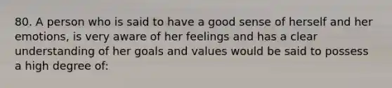 80. A person who is said to have a good sense of herself and her emotions, is very aware of her feelings and has a clear understanding of her goals and values would be said to possess a high degree of: