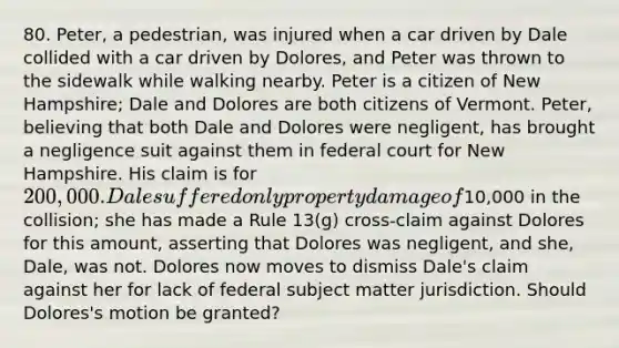 80. Peter, a pedestrian, was injured when a car driven by Dale collided with a car driven by Dolores, and Peter was thrown to the sidewalk while walking nearby. Peter is a citizen of New Hampshire; Dale and Dolores are both citizens of Vermont. Peter, believing that both Dale and Dolores were negligent, has brought a negligence suit against them in federal court for New Hampshire. His claim is for 200,000. Dale suffered only property damage of10,000 in the collision; she has made a Rule 13(g) cross-claim against Dolores for this amount, asserting that Dolores was negligent, and she, Dale, was not. Dolores now moves to dismiss Dale's claim against her for lack of federal subject matter jurisdiction. Should Dolores's motion be granted?