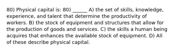 80) Physical capital is: 80) ______ A) the set of skills, knowledge, experience, and talent that determine the productivity of workers. B) the stock of equipment and structures that allow for the production of goods and services. C) the skills a human being acquires that enhances the available stock of equipment. D) All of these describe physical capital.