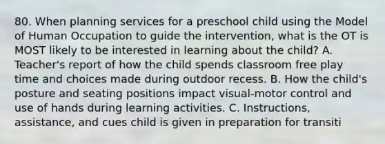 80. When planning services for a preschool child using the Model of Human Occupation to guide the intervention, what is the OT is MOST likely to be interested in learning about the child? A. Teacher's report of how the child spends classroom free play time and choices made during outdoor recess. B. How the child's posture and seating positions impact visual-motor control and use of hands during learning activities. C. Instructions, assistance, and cues child is given in preparation for transiti