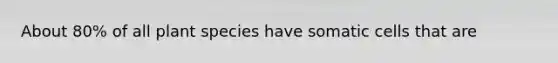 About 80% of all plant species have somatic cells that are