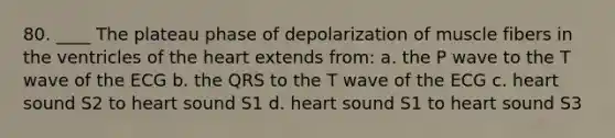 80. ____ The plateau phase of depolarization of muscle fibers in the ventricles of the heart extends from: a. the P wave to the T wave of the ECG b. the QRS to the T wave of the ECG c. heart sound S2 to heart sound S1 d. heart sound S1 to heart sound S3