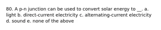 80. A p-n junction can be used to convert solar energy to __. a. light b. direct-current electricity c. alternating-current electricity d. sound e. none of the above