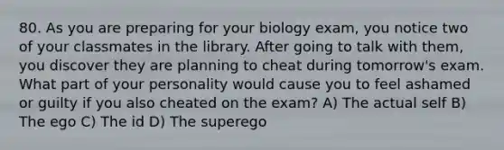 80. As you are preparing for your biology exam, you notice two of your classmates in the library. After going to talk with them, you discover they are planning to cheat during tomorrow's exam. What part of your personality would cause you to feel ashamed or guilty if you also cheated on the exam? A) The actual self B) The ego C) The id D) The superego