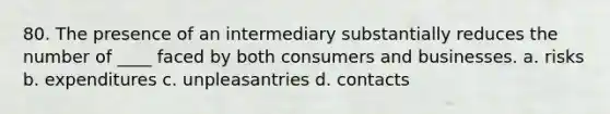 80. The presence of an intermediary substantially reduces the number of ____ faced by both consumers and businesses. a. risks b. expenditures c. unpleasantries d. contacts