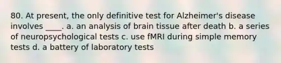 80. At present, the only definitive test for Alzheimer's disease involves ____. a. an analysis of brain tissue after death b. a series of neuropsychological tests c. use fMRI during simple memory tests d. a battery of laboratory tests