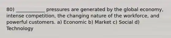 80) ____________ pressures are generated by the global economy, intense competition, the changing nature of the workforce, and powerful customers. a) Economic b) Market c) Social d) Technology