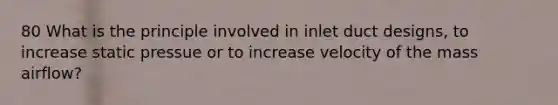 80 What is the principle involved in inlet duct designs, to increase static pressue or to increase velocity of the mass airflow?