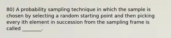 80) A probability sampling technique in which the sample is chosen by selecting a random starting point and then picking every ith element in succession from the sampling frame is called ________.