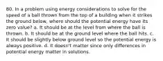 80. In a problem using energy considerations to solve for the speed of a ball thrown from the top of a building when it strikes the ground below, where should the potential energy have its zero value? a. It should be at the level from where the ball is thrown. b. It should be at the ground level where the ball hits. c. It should be slightly below ground level so the potential energy is always positive. d. It doesn't matter since only differences in potential energy matter in solutions.