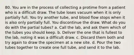 80. You are in the process of collecting a protime from a patient who is a difficult draw. The tube loses vacuum when it is only partially full. You try another tube, and blood flow stops when it is also only partially full. You discontinue the draw. What do you do with the partial tubes? a. Call the lab, and ask them which of the tubes you should keep. b. Deliver the one that is fullest to the lab, noting it was a difficult draw. c. Discard them both and try again to draw the specimen at a new site. d. Pour the two tubes together to create one full tube, and send it to the lab.